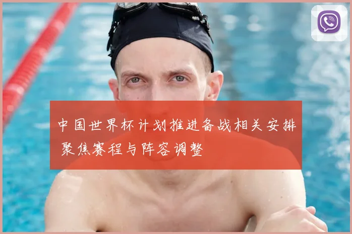 中国世界杯计划推进备战相关安排 聚焦赛程与阵容调整