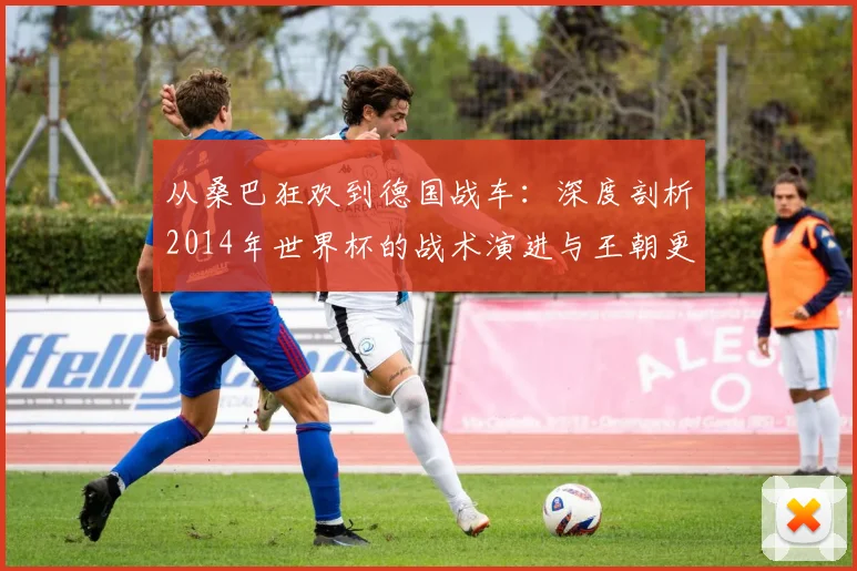 从桑巴狂欢到德国战车：深度剖析2014年世界杯的战术演进与王朝更替