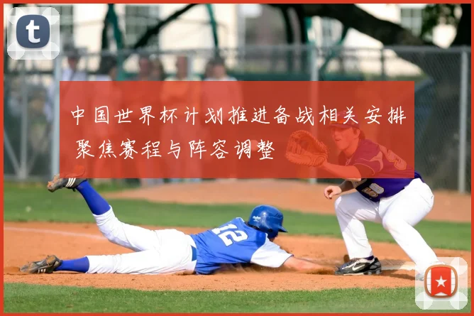 中国世界杯计划推进备战相关安排 聚焦赛程与阵容调整
