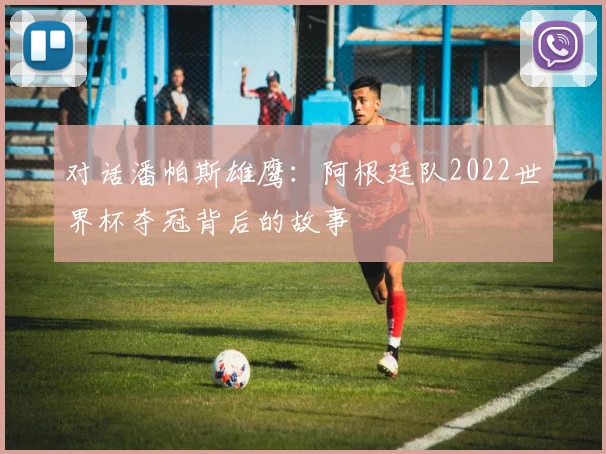 对话潘帕斯雄鹰：阿根廷队2022世界杯夺冠背后的故事
