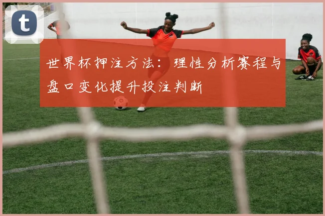 世界杯押注方法：理性分析赛程与盘口变化提升投注判断