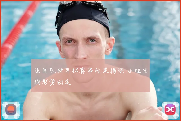 法国队世界杯赛事结果揭晓 小组出线形势初定