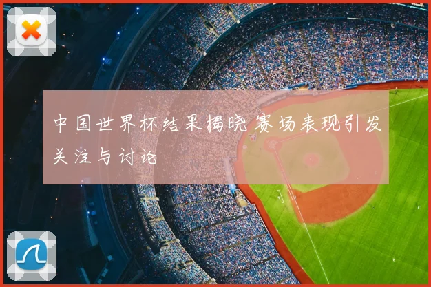 中国世界杯结果揭晓 赛场表现引发关注与讨论