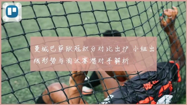 曼城巴萨欧冠积分对比出炉 小组出线形势与淘汰赛潜对手解析