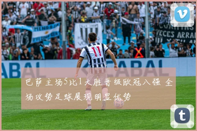 巴萨主场5比1大胜晋级欧冠八强 全场攻势足球展现明显优势