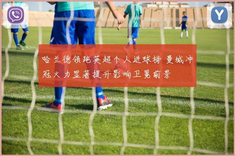 哈兰德领跑英超个人进球榜 曼城冲冠火力显著提升影响卫冕前景