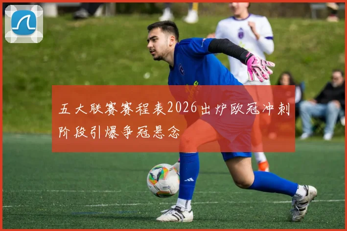 五大联赛赛程表2026出炉欧冠冲刺阶段引爆争冠悬念