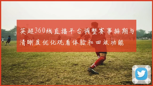 英超360线直播平台调整赛事排期与清晰度优化观看体验和回放功能