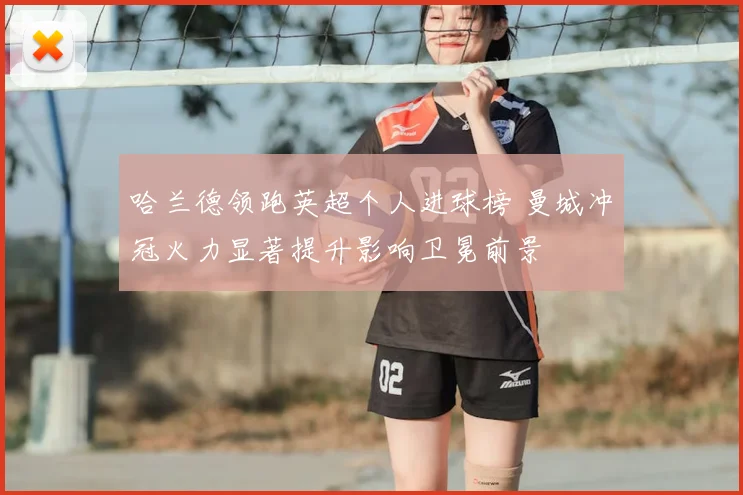 哈兰德领跑英超个人进球榜 曼城冲冠火力显著提升影响卫冕前景