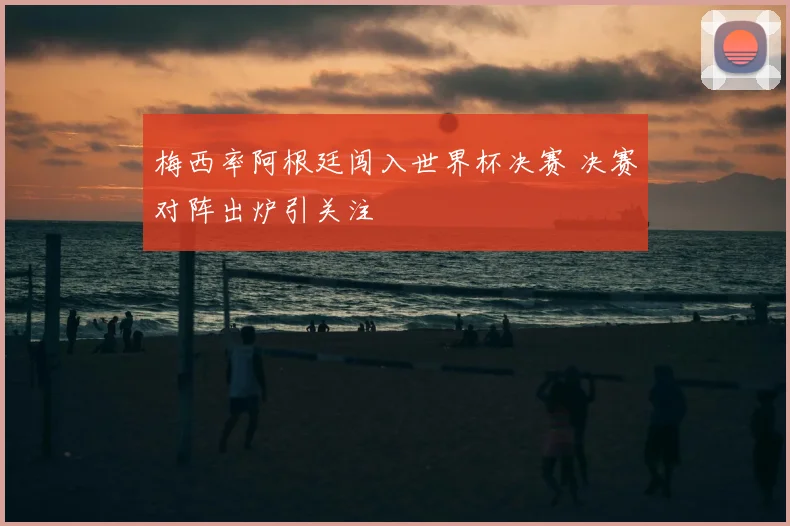 梅西率阿根廷闯入世界杯决赛 决赛对阵出炉引关注