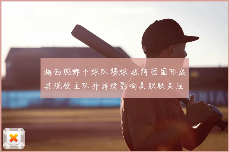 梅西现哪个球队踢球 迈阿密国际成其现役主队并持续影响美职联关注度