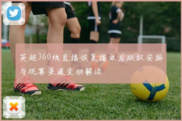 英超360线直播恢复播放后版权安排与观赛渠道变动解读