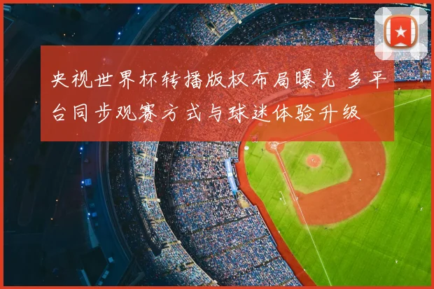 央视世界杯转播版权布局曝光 多平台同步观赛方式与球迷体验升级