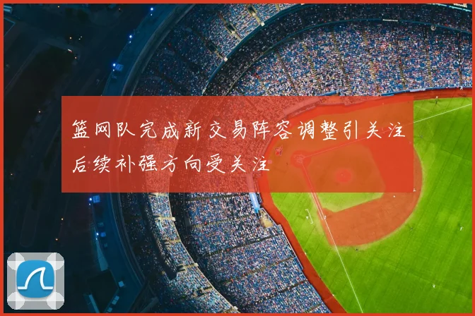 篮网队完成新交易阵容调整引关注后续补强方向受关注