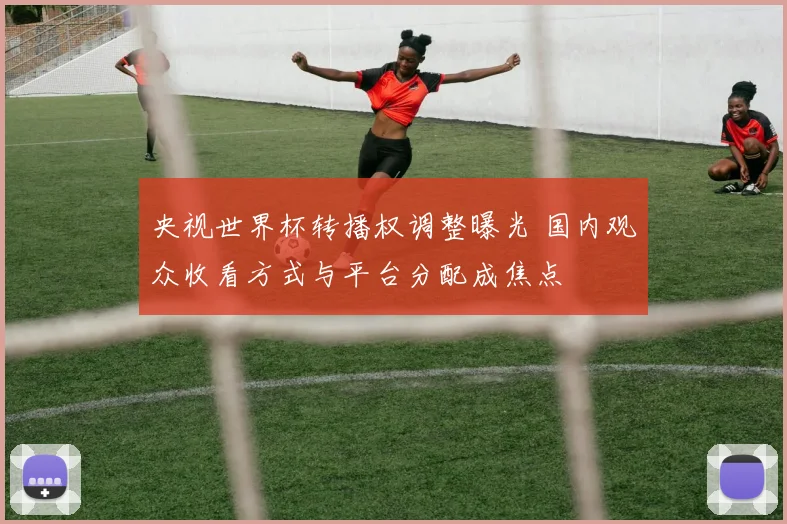 央视世界杯转播权调整曝光 国内观众收看方式与平台分配成焦点