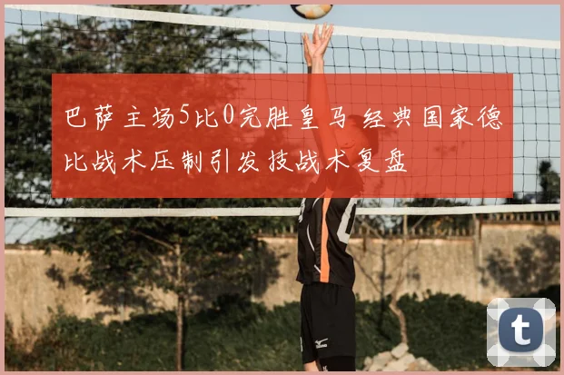 巴萨主场5比0完胜皇马 经典国家德比战术压制引发技战术复盘