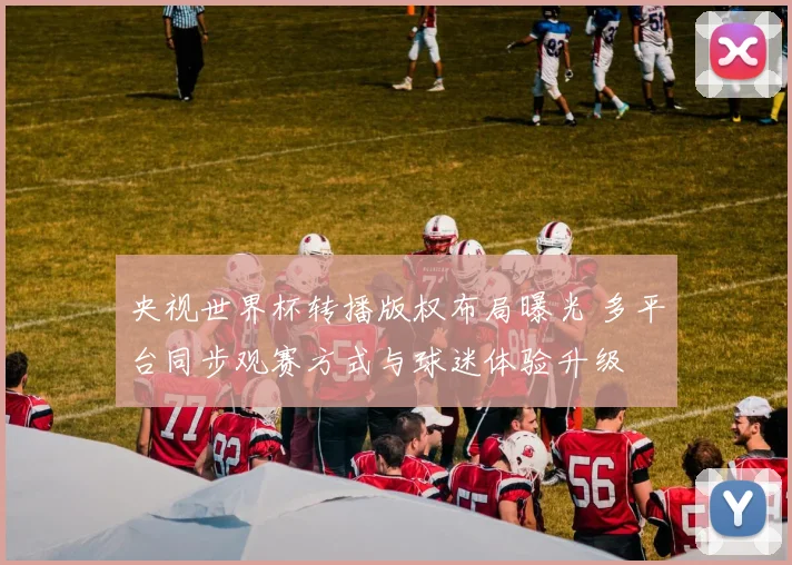 央视世界杯转播版权布局曝光 多平台同步观赛方式与球迷体验升级