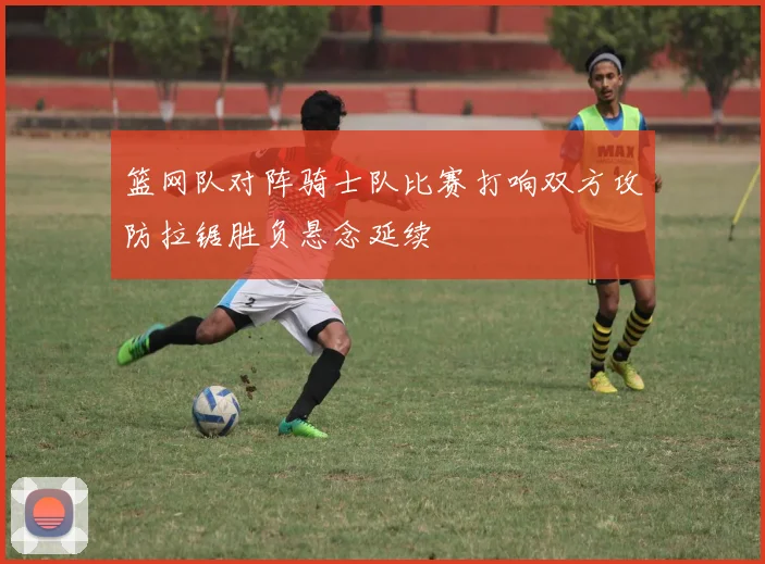 篮网队对阵骑士队比赛打响双方攻防拉锯胜负悬念延续