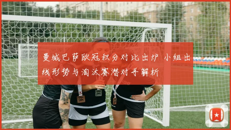 曼城巴萨欧冠积分对比出炉 小组出线形势与淘汰赛潜对手解析