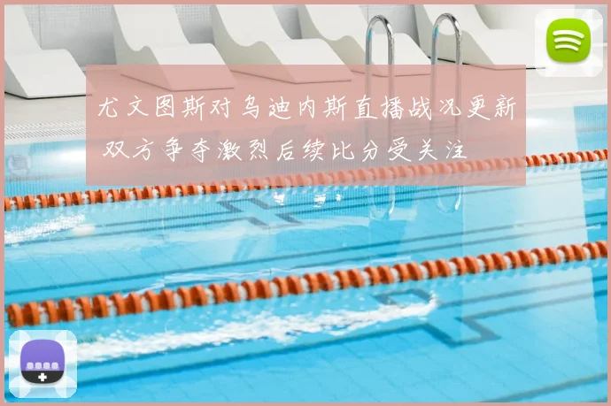 尤文图斯对乌迪内斯直播战况更新 双方争夺激烈后续比分受关注