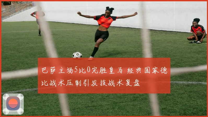 巴萨主场5比0完胜皇马 经典国家德比战术压制引发技战术复盘