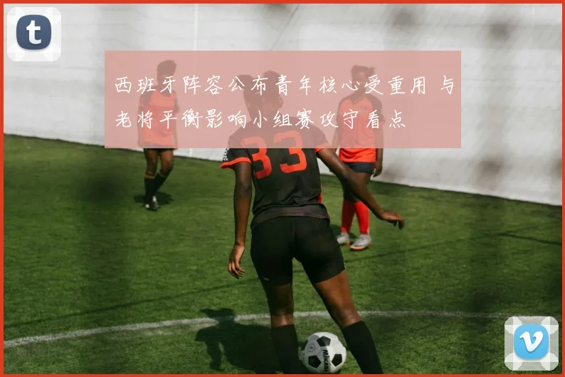 西班牙阵容公布青年核心受重用 与老将平衡影响小组赛攻守看点