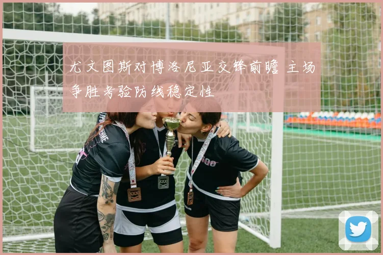 尤文图斯对博洛尼亚交锋前瞻 主场争胜考验防线稳定性