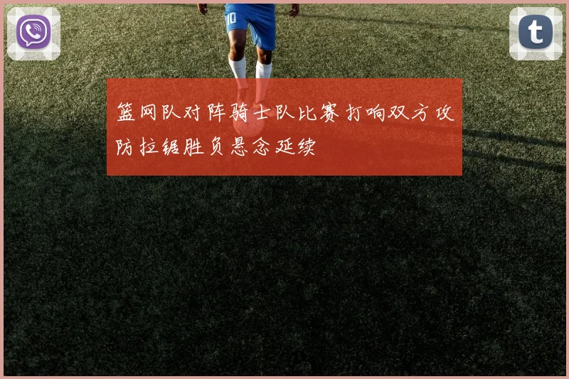 篮网队对阵骑士队比赛打响双方攻防拉锯胜负悬念延续