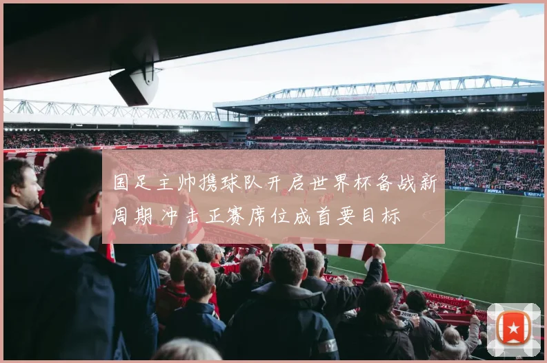 国足主帅携球队开启世界杯备战新周期 冲击正赛席位成首要目标