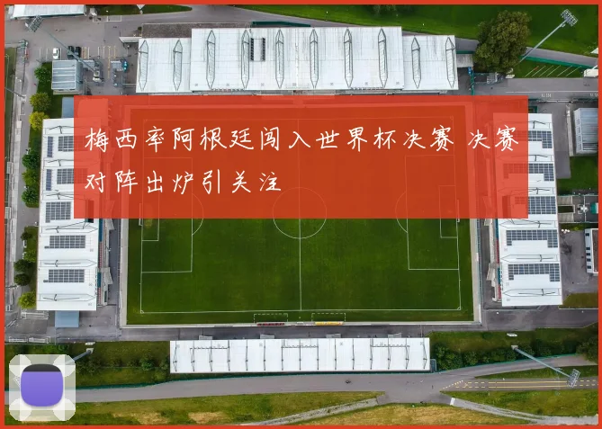 梅西率阿根廷闯入世界杯决赛 决赛对阵出炉引关注