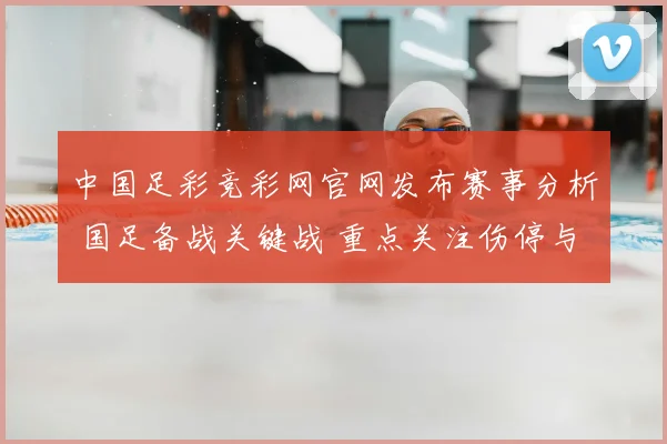 中国足彩竞彩网官网发布赛事分析 国足备战关键战 重点关注伤停与阵容调整