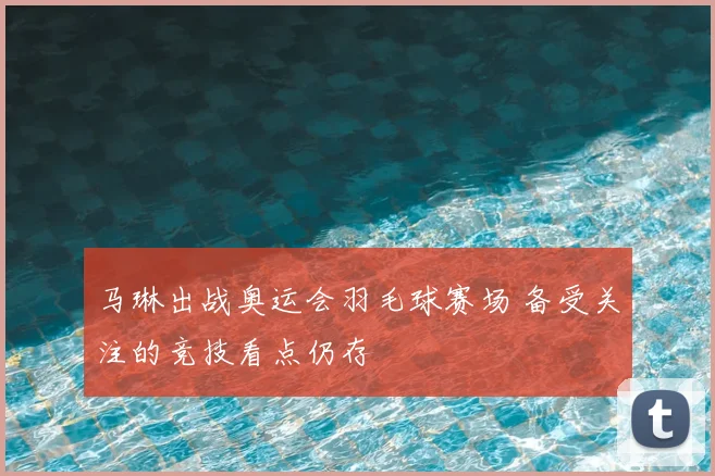 马琳出战奥运会羽毛球赛场 备受关注的竞技看点仍存