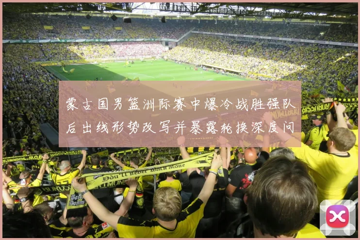 蒙古国男篮洲际赛中爆冷战胜强队后出线形势改写并暴露轮换深度问题