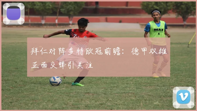 拜仁对阵多特欧冠前瞻：德甲双雄正面交锋引关注